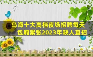 乌海十大高档夜场招聘每天包厢紧张2023年缺人直招